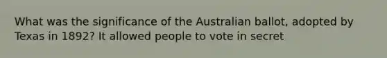 What was the significance of the Australian ballot, adopted by Texas in 1892? It allowed people to vote in secret