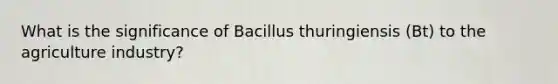 What is the significance of Bacillus thuringiensis (Bt) to the agriculture industry?