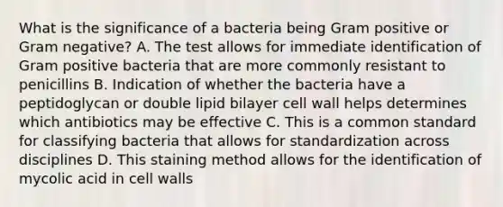 What is the significance of a bacteria being Gram positive or Gram negative? A. The test allows for immediate identification of Gram positive bacteria that are more commonly resistant to penicillins B. Indication of whether the bacteria have a peptidoglycan or double lipid bilayer cell wall helps determines which antibiotics may be effective C. This is a common standard for classifying bacteria that allows for standardization across disciplines D. This staining method allows for the identification of mycolic acid in cell walls