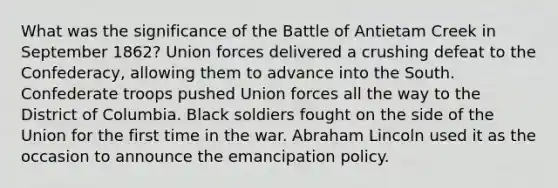 What was the significance of the Battle of Antietam Creek in September 1862? Union forces delivered a crushing defeat to the Confederacy, allowing them to advance into the South. Confederate troops pushed Union forces all the way to the District of Columbia. Black soldiers fought on the side of the Union for the first time in the war. Abraham Lincoln used it as the occasion to announce the emancipation policy.