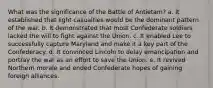 What was the significance of the Battle of Antietam? a. It established that light casualties would be the dominant pattern of the war. b. It demonstrated that most Confederate soldiers lacked the will to fight against the Union. c. It enabled Lee to successfully capture Maryland and make it a key part of the Confederacy. d. It convinced Lincoln to delay emancipation and portray the war as an effort to save the Union. e. It revived Northern morale and ended Confederate hopes of gaining foreign alliances.