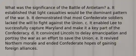 What was the significance of the Battle of Antietam? a. It established that light casualties would be the dominant pattern of the war. b. It demonstrated that most Confederate soldiers lacked the will to fight against the Union. c. It enabled Lee to successfully capture Maryland and make it a key part of the Confederacy. d. It convinced Lincoln to delay emancipation and portray the war as an effort to save the Union. e. It revived Northern morale and ended Confederate hopes of gaining foreign alliances.