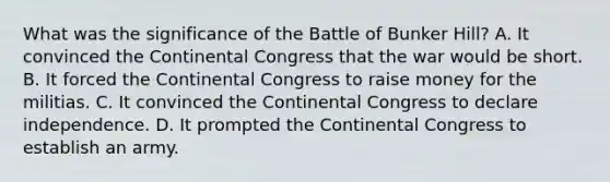 What was the significance of the Battle of Bunker Hill? A. It convinced the Continental Congress that the war would be short. B. It forced the Continental Congress to raise money for the militias. C. It convinced the Continental Congress to declare independence. D. It prompted the Continental Congress to establish an army.