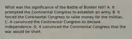 What was the significance of the Battle of Bunker Hill? A. It prompted the Continental Congress to establish an army. B. It forced the Continental Congress to raise money for the militias. C. It convinced the Continental Congress to declare independence. D. It convinced the Continental Congress that the war would be short.