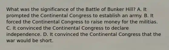 What was the significance of the Battle of Bunker Hill? A. It prompted the Continental Congress to establish an army. B. It forced the Continental Congress to raise money for the militias. C. It convinced the Continental Congress to declare independence. D. It convinced the Continental Congress that the war would be short.