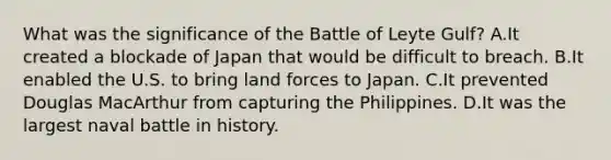 What was the significance of the Battle of Leyte Gulf? A.It created a blockade of Japan that would be difficult to breach. B.It enabled the U.S. to bring land forces to Japan. C.It prevented Douglas MacArthur from capturing the Philippines. D.It was the largest naval battle in history.