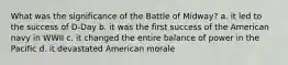 What was the significance of the Battle of Midway? a. it led to the success of D-Day b. it was the first success of the American navy in WWII c. it changed the entire balance of power in the Pacific d. it devastated American morale