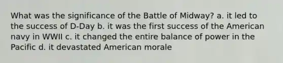 What was the significance of the Battle of Midway? a. it led to the success of D-Day b. it was the first success of the American navy in WWII c. it changed the entire balance of power in the Pacific d. it devastated American morale