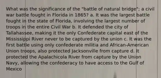 What was the significance of the "battle of natural bridge"; a civil war battle fought in Florida in 1865? a. It was the largest battle fought in the state of Florida, involving the largest number of troops in the entire Civil War b. It defended the city of Tallahassee, making it the only Confederate capital east of the Mississippi River never to be captured by the union c. It was the first battle using only confederate militia and African-American Union troops, also protected Jacksonville from capture d. It protected the Apalachicola River from capture by the Union Navy, allowing the confederacy to have access to the Gulf of Mexico