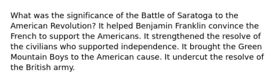 What was the significance of the Battle of Saratoga to the American Revolution? It helped Benjamin Franklin convince the French to support the Americans. It strengthened the resolve of the civilians who supported independence. It brought the Green Mountain Boys to the American cause. It undercut the resolve of the British army.