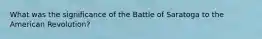 What was the significance of the Battle of Saratoga to the American Revolution?