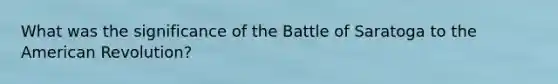 What was the significance of the Battle of Saratoga to the American Revolution?