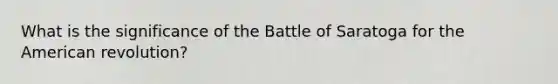 What is the significance of the Battle of Saratoga for the American revolution?