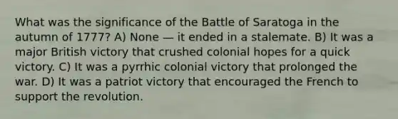 What was the significance of the Battle of Saratoga in the autumn of 1777? A) None — it ended in a stalemate. B) It was a major British victory that crushed colonial hopes for a quick victory. C) It was a pyrrhic colonial victory that prolonged the war. D) It was a patriot victory that encouraged the French to support the revolution.