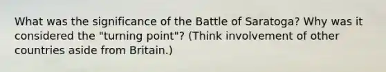 What was the significance of the Battle of Saratoga? Why was it considered the "turning point"? (Think involvement of other countries aside from Britain.)