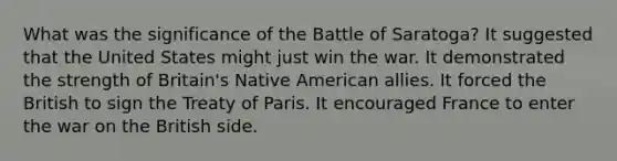 What was the significance of the Battle of Saratoga? It suggested that the United States might just win the war. It demonstrated the strength of Britain's Native American allies. It forced the British to sign the Treaty of Paris. It encouraged France to enter the war on the British side.