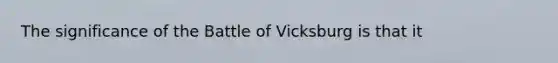 The significance of the Battle of Vicksburg is that it