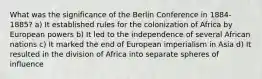 What was the significance of the Berlin Conference in 1884-1885? a) It established rules for the colonization of Africa by European powers b) It led to the independence of several African nations c) It marked the end of European imperialism in Asia d) It resulted in the division of Africa into separate spheres of influence