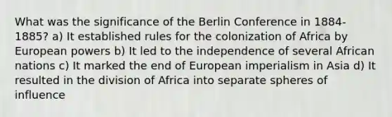 What was the significance of the Berlin Conference in 1884-1885? a) It established rules for the colonization of Africa by European powers b) It led to the independence of several African nations c) It marked the end of European imperialism in Asia d) It resulted in the division of Africa into separate spheres of influence