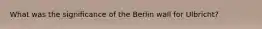 What was the significance of the Berlin wall for Ulbricht?