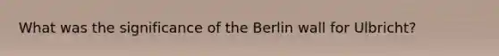 What was the significance of the Berlin wall for Ulbricht?