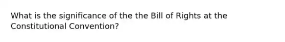 What is the significance of the the Bill of Rights at the Constitutional Convention?