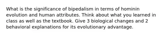 What is the significance of bipedalism in terms of hominin evolution and human attributes. Think about what you learned in class as well as the textbook. Give 3 biological changes and 2 behavioral explanations for its evolutionary advantage.