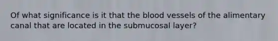 Of what significance is it that the blood vessels of the alimentary canal that are located in the submucosal layer?