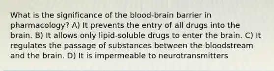 What is the significance of the blood-brain barrier in pharmacology? A) It prevents the entry of all drugs into the brain. B) It allows only lipid-soluble drugs to enter the brain. C) It regulates the passage of substances between the bloodstream and the brain. D) It is impermeable to neurotransmitters