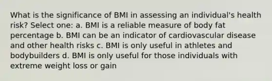 What is the significance of BMI in assessing an individual's health risk? Select one: a. BMI is a reliable measure of body fat percentage b. BMI can be an indicator of cardiovascular disease and other health risks c. BMI is only useful in athletes and bodybuilders d. BMI is only useful for those individuals with extreme weight loss or gain