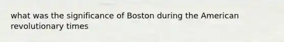 what was the significance of Boston during <a href='https://www.questionai.com/knowledge/keiVE7hxWY-the-american' class='anchor-knowledge'>the american</a> revolutionary times