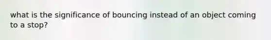 what is the significance of bouncing instead of an object coming to a stop?