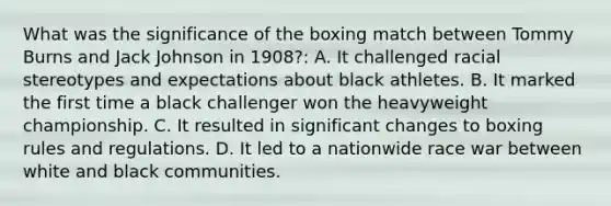 What was the significance of the boxing match between Tommy Burns and Jack Johnson in 1908?: A. It challenged racial stereotypes and expectations about black athletes. B. It marked the first time a black challenger won the heavyweight championship. C. It resulted in significant changes to boxing rules and regulations. D. It led to a nationwide race war between white and black communities.