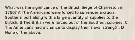 What was the significance of the British Siege of Charleston in 1780? A The Americans were forced to surrender a crucial Southern port along with a large quantity of supplies to the British. B The British were forced out of the Southern colonies. C The Americans had a chance to display their naval strength. D None of the above.