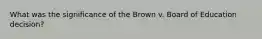 What was the significance of the Brown v. Board of Education decision?