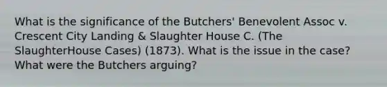 What is the significance of the Butchers' Benevolent Assoc v. Crescent City Landing & Slaughter House C. (The SlaughterHouse Cases) (1873). What is the issue in the case? What were the Butchers arguing?