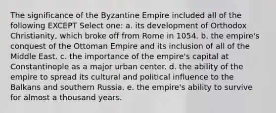 The significance of the Byzantine Empire included all of the following EXCEPT Select one: a. its development of Orthodox Christianity, which broke off from Rome in 1054. b. the empire's conquest of the Ottoman Empire and its inclusion of all of the Middle East. c. the importance of the empire's capital at Constantinople as a major urban center. d. the ability of the empire to spread its cultural and political influence to the Balkans and southern Russia. e. the empire's ability to survive for almost a thousand years.