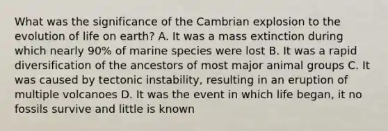 What was the significance of the Cambrian explosion to the evolution of life on earth? A. It was a mass extinction during which nearly 90% of marine species were lost B. It was a rapid diversification of the ancestors of most major animal groups C. It was caused by tectonic instability, resulting in an eruption of multiple volcanoes D. It was the event in which life began, it no fossils survive and little is known