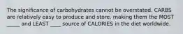 The significance of carbohydrates cannot be overstated. CARBS are relatively easy to produce and store, making them the MOST _____ and LEAST ____ source of CALORIES in the diet worldwide.