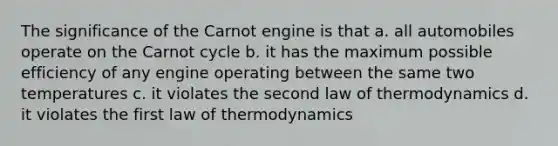 The significance of the Carnot engine is that a. all automobiles operate on the Carnot cycle b. it has the maximum possible efficiency of any engine operating between the same two temperatures c. it violates the second law of thermodynamics d. it violates the first law of thermodynamics