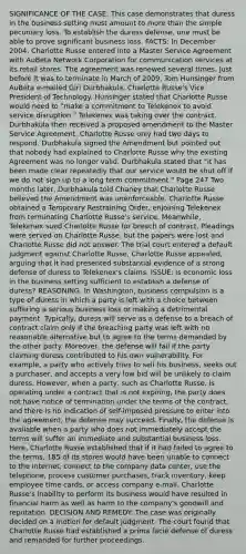 SIGNIFICANCE OF THE CASE: This case demonstrates that duress in the business setting must amount to <a href='https://www.questionai.com/knowledge/keWHlEPx42-more-than' class='anchor-knowledge'>more than</a> the simple pecuniary loss. To establish the duress defense, one must be able to prove significant business loss. FACTS: In December 2004, Charlotte Russe entered into a Master Service Agreement with AuBeta Network Corporation for communication services at its retail stores. The agreement was renewed several times. Just before it was to terminate in March of 2009, Tom Hunsinger from AuBeta e-mailed Giri Durbhakula, Charlotte Russe's Vice President of Technology. Hunsinger stated that Charlotte Russe would need to "make a commitment to Telekenex to avoid service disruption." Telekenex was taking over the contract. Durbhakula then received a proposed amendment to the Master Service Agreement. Charlotte Russe only had two days to respond. Durbhakula signed the Amendment but pointed out that nobody had explained to Charlotte Russe why the existing Agreement was no longer valid. Durbhakula stated that "it has been made clear repeatedly that our service would be shut off if we do not sign up to a long term commitment." Page 247 Two months later, Durbhakula told Chaney that Charlotte Russe believed the Amendment was unenforceable. Charlotte Russe obtained a Temporary Restraining Order, enjoining Telekenex from terminating Charlotte Russe's service. Meanwhile, Telekenex sued Charlotte Russe for breach of contract. Pleadings were served on Charlotte Russe, but the papers were lost and Charlotte Russe did not answer. The trial court entered a default judgment against Charlotte Russe. Charlotte Russe appealed, arguing that it had presented substantial evidence of a strong defense of duress to Telekenex's claims. ISSUE: Is economic loss in the business setting sufficient to establish a defense of duress? REASONING: In Washington, business compulsion is a type of duress in which a party is left with a choice between suffering a serious business loss or making a detrimental payment. Typically, duress will serve as a defense to a breach of contract claim only if the breaching party was left with no reasonable alternative but to agree to the terms demanded by the other party. Moreover, the defense will fail if the party claiming duress contributed to his own vulnerability. For example, a party who actively tries to sell his business, seeks out a purchaser, and accepts a very low bid will be unlikely to claim duress. However, when a party, such as Charlotte Russe, is operating under a contract that is not expiring, the party does not have notice of termination under the terms of the contract, and there is no indication of self-imposed pressure to enter into the agreement, the defense may succeed. Finally, the defense is available when a party who does not immediately accept the terms will suffer an immediate and substantial business loss. Here, Charlotte Russe established that if it had failed to agree to the terms, 185 of its stores would have been unable to connect to the Internet, connect to the company data center, use the telephone, process customer purchases, track inventory, keep employee time cards, or access company e-mail. Charlotte Russe's inability to perform its business would have resulted in financial harm as well as harm to the company's goodwill and reputation. DECISION AND REMEDY: The case was originally decided on a motion for default judgment. The court found that Charlotte Russe had established a prima facie defense of duress and remanded for further proceedings.