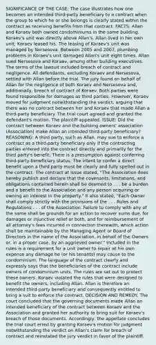 SIGNIFICANCE OF THE CASE: The case illustrates how one becomes an intended third-party beneficiary to a contract when the group to which he or she belongs is clearly stated within the contract as receiving benefits from that contract. FACTS: Allan and Koraev both owned condominiums in the same building. Koraev's unit was directly above Allan's. Allan lived in her own unit; Koraev leased his. The leasing of Koraev's unit was managed by Nersesova. Between 2005 and 2007, plumbing problems in Koraev's unit damaged Allan's unit eight times. Allan sued Nersesova and Koraev, among other building executives. The terms of the lawsuit included breach of contract and negligence. All defendants, excluding Koraev and Nersesova, settled with Allan before the trial. The jury found on behalf of Allan for the negligence of both Koraev and Nersesova and, additionally, breach of contract of Koraev. Both parties were found responsible for damages as third parties. However, Koraev moved for judgment notwithstanding the verdict, arguing that there was no contract between her and Koraev that made Allan a third-party beneficiary. The trial court agreed and granted the defendant's motion. The plaintiff appealed. ISSUE: Did the contract between Koraev and the building owners' association (Association) make Allan an intended third-party beneficiary? REASONING: A third party, such as Allan, may sue to enforce a contract as a third-party beneficiary only if the contracting parties entered into the contract directly and primarily for the third party's benefit. There is a presumption against conferring third-party-beneficiary status. The intent to confer a direct benefit upon a third party must be clearly and fully spelled out in the contract. The contract at issue stated, "The Association does hereby publish and declare that the covenants, limitations, and obligations contained herein shall be deemed to . . . be a burden and a benefit to the Association and any person acquiring or owning an interest in the property." It also stated, "Each Owner shall comply strictly with the provisions of the . . . Rules and Regulations . . . of the Association. Failure to comply with any of the same shall be grounds for an action to recover sums due, for damages or injunctive relief or both, and for reimbursement of all attorney's fees incurred in connection therewith, which action shall be maintainable by the Managing Agent or Board of Directors in the name of the Association, in behalf of the Owners or, in a proper case, by an aggrieved owner." Included in the rules is a requirement for a unit owner to repair at his own expense any damage he (or his tenants) may cause to the condominium. The language of the contract clearly and expressly says that the beneficiaries of the contract include owners of condominium units. The rules are set out to protect these owners. Koraev violated the rules that were designed to benefit the owners, including Allan. Allan is therefore an intended third-party beneficiary and consequently entitled to bring a suit to enforce the contract. DECISION AND REMEDY: The court concluded that the governing documents made Allan an intended beneficiary of the contract between Koraev and the Association and granted her authority to bring suit for Koraev's breach of those documents. Accordingly, the appellate concludes the trial court erred by granting Koraev's motion for judgment notwithstanding the verdict on Allan's claim for breach of contract and reinstated the jury verdict in favor of the plaintiff.