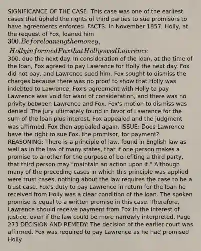 SIGNIFICANCE OF THE CASE: This case was one of the earliest cases that upheld the rights of third parties to sue promisors to have agreements enforced. FACTS: In November 1857, Holly, at the request of Fox, loaned him 300. Before loaning the money, Holly informed Fox that Holly owed Lawrence300, due the next day. In consideration of the loan, at the time of the loan, Fox agreed to pay Lawrence for Holly the next day. Fox did not pay, and Lawrence sued him. Fox sought to dismiss the charges because there was no proof to show that Holly was indebted to Lawrence, Fox's agreement with Holly to pay Lawrence was void for want of consideration, and there was no privity between Lawrence and Fox. Fox's motion to dismiss was denied. The jury ultimately found in favor of Lawrence for the sum of the loan plus interest. Fox appealed and the judgment was affirmed. Fox then appealed again. ISSUE: Does Lawrence have the right to sue Fox, the promisor, for payment? REASONING: There is a principle of law, found in English law as well as in the law of many states, that if one person makes a promise to another for the purpose of benefiting a third party, that third person may "maintain an action upon it." Although many of the preceding cases in which this principle was applied were trust cases, nothing about the law requires the case to be a trust case. Fox's duty to pay Lawrence in return for the loan he received from Holly was a clear condition of the loan. The spoken promise is equal to a written promise in this case. Therefore, Lawrence should receive payment from Fox in the interest of justice, even if the law could be more narrowly interpreted. Page 273 DECISION AND REMEDY: The decision of the earlier court was affirmed. Fox was required to pay Lawrence as he had promised Holly.