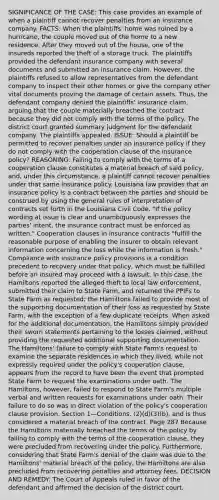 SIGNIFICANCE OF THE CASE: This case provides an example of when a plaintiff cannot recover penalties from an insurance company. FACTS: When the plaintiffs' home was ruined by a hurricane, the couple moved out of the home to a new residence. After they moved out of the house, one of the insureds reported the theft of a storage truck. The plaintiffs provided the defendant insurance company with several documents and submitted an insurance claim. However, the plaintiffs refused to allow representatives from the defendant company to inspect their other homes or give the company other vital documents proving the damage of certain assets. Thus, the defendant company denied the plaintiffs' insurance claim, arguing that the couple materially breached the contract because they did not comply with the terms of the policy. The district court granted summary judgment for the defendant company. The plaintiffs appealed. ISSUE: Should a plaintiff be permitted to recover penalties under an insurance policy if they do not comply with the cooperation clause of the insurance policy? REASONING: Failing to comply with the terms of a cooperation clause constitutes a material breach of said policy, and, under this circumstance, a plaintiff cannot recover penalties under that same insurance policy. Louisiana law provides that an insurance policy is a contract between the parties and should be construed by using the general rules of interpretation of contracts set forth in the Louisiana Civil Code. "If the policy wording at issue is clear and unambiguously expresses the parties' intent, the insurance contract must be enforced as written." Cooperation clauses in insurance contracts "fulfill the reasonable purpose of enabling the insurer to obtain relevant information concerning the loss while the information is fresh." Compliance with insurance policy provisions is a condition precedent to recovery under that policy, which must be fulfilled before an insured may proceed with a lawsuit. In this case, the Hamiltons reported the alleged theft to local law enforcement, submitted their claim to State Farm, and returned the PPIFs to State Farm as requested; the Hamiltons failed to provide most of the supporting documentation of their loss as requested by State Farm, with the exception of a few duplicate receipts. When asked for the additional documentation, the Hamiltons simply provided their sworn statements pertaining to the losses claimed, without providing the requested additional supporting documentation. The Hamiltons' failure to comply with State Farm's request to examine the separate residences in which they lived, while not expressly required under the policy's cooperation clause, appears from the record to have been the event that prompted State Farm to request the examinations under oath. The Hamiltons, however, failed to respond to State Farm's multiple verbal and written requests for examinations under oath. Their failure to do so was in direct violation of the policy's cooperation clause provision, Section 1—Conditions, (2)(d)(3)(b), and is thus considered a material breach of the contract. Page 287 Because the Hamiltons materially breached the terms of the policy by failing to comply with the terms of the cooperation clause, they were precluded from recovering under the policy. Furthermore, considering that State Farm's denial of the claim was due to the Hamiltons' material breach of the policy, the Hamiltons are also precluded from recovering penalties and attorney fees. DECISION AND REMEDY: The Court of Appeals ruled in favor of the defendant and affirmed the decision of the district court.