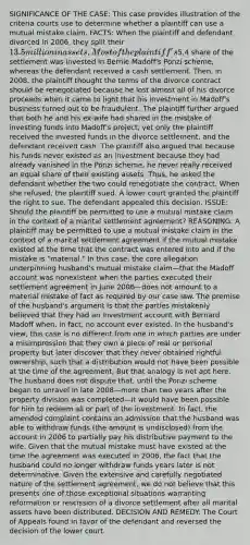 SIGNIFICANCE OF THE CASE: This case provides illustration of the criteria courts use to determine whether a plaintiff can use a mutual mistake claim. FACTS: When the plaintiff and defendant divorced in 2006, they split their 13.5 million in assets. Most of the plaintiff's5.4 share of the settlement was invested in Bernie Madoff's Ponzi scheme, whereas the defendant received a cash settlement. Then, in 2008, the plaintiff thought the terms of the divorce contract should be renegotiated because he lost almost all of his divorce proceeds when it came to light that his investment in Madoff's business turned out to be fraudulent. The plaintiff further argued that both he and his ex-wife had shared in the mistake of investing funds into Madoff's project, yet only the plaintiff received the invested funds in the divorce settlement, and the defendant received cash. The plaintiff also argued that because his funds never existed as an investment because they had already vanished in the Ponzi scheme, he never really received an equal share of their existing assets. Thus, he asked the defendant whether the two could renegotiate the contract. When she refused, the plaintiff sued. A lower court granted the plaintiff the right to sue. The defendant appealed this decision. ISSUE: Should the plaintiff be permitted to use a mutual mistake claim in the context of a marital settlement agreement? REASONING: A plaintiff may be permitted to use a mutual mistake claim in the context of a marital settlement agreement if the mutual mistake existed at the time that the contract was entered into and if the mistake is "material." In this case, the core allegation underpinning husband's mutual mistake claim—that the Madoff account was nonexistent when the parties executed their settlement agreement in June 2006—does not amount to a material mistake of fact as required by our case law. The premise of the husband's argument is that the parties mistakenly believed that they had an investment account with Bernard Madoff when, in fact, no account ever existed. In the husband's view, this case is no different from one in which parties are under a misimpression that they own a piece of real or personal property but later discover that they never obtained rightful ownership, such that a distribution would not have been possible at the time of the agreement. But that analogy is not apt here. The husband does not dispute that, until the Ponzi scheme began to unravel in late 2008—more than two years after the property division was completed—it would have been possible for him to redeem all or part of the investment. In fact, the amended complaint contains an admission that the husband was able to withdraw funds (the amount is undisclosed) from the account in 2006 to partially pay his distributive payment to the wife. Given that the mutual mistake must have existed at the time the agreement was executed in 2006, the fact that the husband could no longer withdraw funds years later is not determinative. Given the extensive and carefully negotiated nature of the settlement agreement, we do not believe that this presents one of those exceptional situations warranting reformation or rescission of a divorce settlement after all marital assets have been distributed. DECISION AND REMEDY: The Court of Appeals found in favor of the defendant and reversed the decision of the lower court.