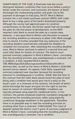 SIGNIFICANCE OF THE CASE: It illustrates how the courts distinguish between conditions that must occur before a party's duties under the contract, and covenants, the breach of which discharges the nonbreaching parties and gives rise to the payment of damages to that party. FACTS: Mind & Motion entered into a real estate purchase contract (REPC) with Celtic Bank to buy a large piece of the bank's foreclosed property. Although the county had approved plans to construct condominiums on the land, the former owner had not recorded the plats for the first phase of development, so the REPC required Celtic Bank to record the plats by a certain date. However, it also gave Mind & Motion sole discretion to extend the recording deadline as necessary to allow Celtic Bank enough time to record. It further provided that any extension of the recording deadline automatically extended the deadline to complete the transaction. After extending the recording deadline once, Mind & Motion declined to extend it a second time and sued Celtic Bank for breach of contract. The district court granted summary judgment in Mind & Motion's favor, concluding that the recording provision was unambiguously a covenant, not a condition. It then awarded Mind & Motion 100,000 in liquidated damages and more than200,000 in attorney fees, as well as the return of Mind & Motion's 100,000 earnest money deposit. On appeal, Celtic Bank argued that summary judgment was improper because the recording provision is unambiguously a condition. ISSUE: Was the term in the contract that the Celtic Bank would record the plats of land being sold a condition that would give rise to a duty on the buyer's part, or a covenant of the contract, the breach of which would discharge the buyer and give him the right to sue the bank for breach of contract? REASONING: Conditions are typically phrased using explicitly conditional terms. In this contract, the parties employed explicitly mandatory language to characterize the recording provision, while using explicitly conditional language elsewhere in the agreement. Therefore, there is no plausible way to read the recording provision as anything other than a covenant. CONCLUSION: The Court of Appeals upheld the district court's grant of summary judgment in Mind & Motion's favor, concluding that the recording provision was unambiguously a covenant, not a condition.