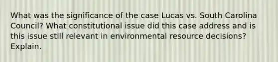 What was the significance of the case Lucas vs. South Carolina Council? What constitutional issue did this case address and is this issue still relevant in environmental resource decisions? Explain.