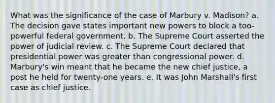 What was the significance of the case of Marbury v. Madison? a. The decision gave states important new powers to block a too-powerful federal government. b. The Supreme Court asserted the power of judicial review. c. The Supreme Court declared that presidential power was greater than congressional power. d. Marbury's win meant that he became the new chief justice, a post he held for twenty-one years. e. It was John Marshall's first case as chief justice.