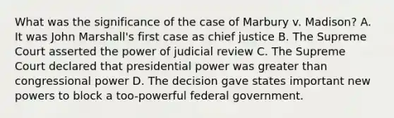 What was the significance of the case of Marbury v. Madison? A. It was John Marshall's first case as chief justice B. The Supreme Court asserted the power of judicial review C. The Supreme Court declared that presidential power was greater than congressional power D. The decision gave states important new powers to block a too-powerful federal government.