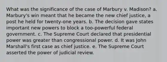 What was the significance of the case of Marbury v. Madison? a. Marbury's win meant that he became the new chief justice, a post he held for twenty-one years. b. The decision gave states important new powers to block a too-powerful federal government. c. The Supreme Court declared that presidential power was greater than congressional power. d. It was John Marshall's first case as chief justice. e. The Supreme Court asserted the power of judicial review.